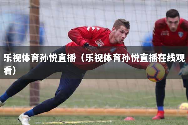 乐视体育孙悦直播（乐视体育孙悦直播在线观看）