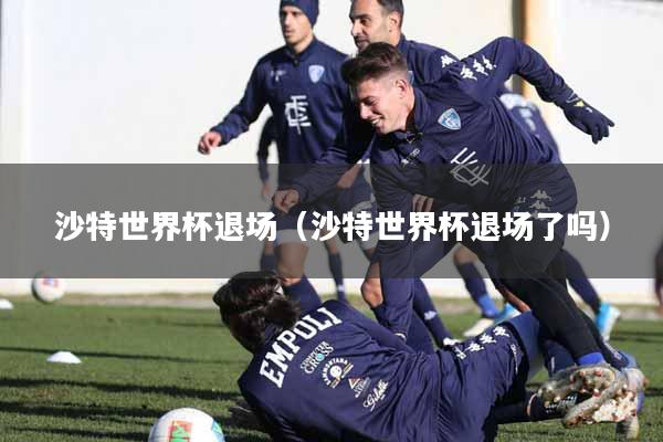 沙特世界杯退场(沙特世界杯退场了吗)